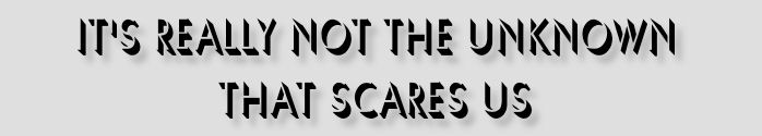 It's Really Not the Unknown That Scares Us