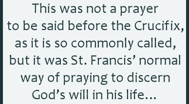 This prayer was not a prayer to be said before the Crucifix, as it is so commonly called, but it was St. Francis normal way of praying to discern Gods will in his life
