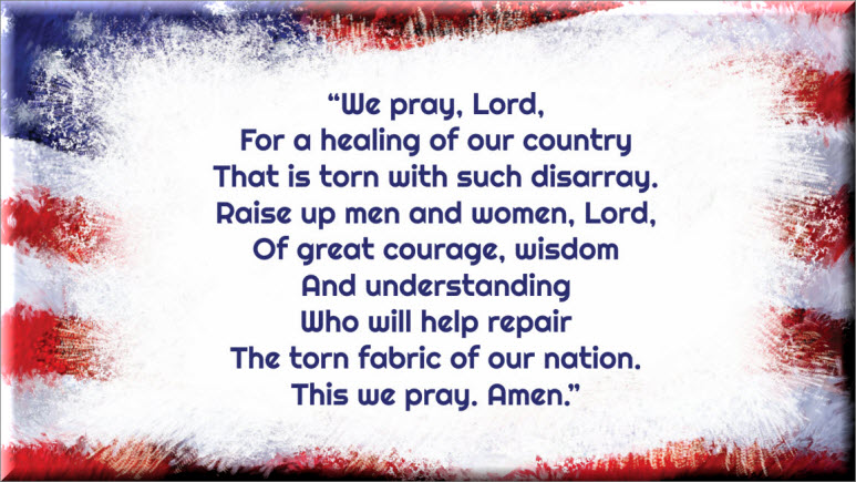 A Prayer for the Healing of Our Nation We pray, Lord, for a healing of our country  That is torn with such disarray. Raise up men and women, Lord, Of great courage, wisdom and understanding Who will help repair The torn fabric of our nation. This we pray. Amen. Fr. Brian Cavanaugh, TOR, 11/2020